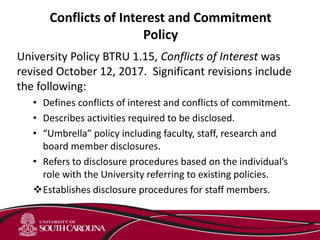 Conflicts of Interest and Commitment
Policy
University Policy BTRU 1.15, Conflicts of Interest was
revised October 12, 2017. Significant revisions include
the following:
• Defines conflicts of interest and conflicts of commitment.
• Describes activities required to be disclosed.
• “Umbrella” policy including faculty, staff, research and
board member disclosures.
• Refers to disclosure procedures based on the individual’s
role with the University referring to existing policies.
Establishes disclosure procedures for staff members.
 