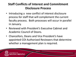 Staff Conflicts of Interest and Commitment
Disclosure Process
• Introducing a new conflict of interest disclosure
process for staff that will complement the current
faculty process. Both processes will occur in parallel
in January.
• Reviewed with President’s Executive Cabinet and
Academic Council of Deans.
• Chancellors, Deans and Vice President’s have
appointed COI Authorized Reviewers that determine
whether a management plan is required.
 