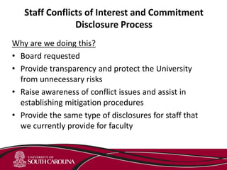 Staff Conflicts of Interest and Commitment
Disclosure Process
Why are we doing this?
• Board requested
• Provide transparency and protect the University
from unnecessary risks
• Raise awareness of conflict issues and assist in
establishing mitigation procedures
• Provide the same type of disclosures for staff that
we currently provide for faculty
 