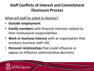 Staff Conflicts of Interest and Commitment
Disclosure Process
What will staff be asked to disclose?
• Outside employment
• Family members with financial interests related to
their institutional responsibilities
• Work or business interest with an organization that
conducts business with USC
• Personal relationships that could influence or
appear to influence administrative decisions
 