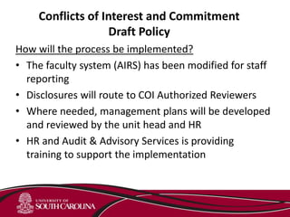 Conflicts of Interest and Commitment
Draft Policy
How will the process be implemented?
• The faculty system (AIRS) has been modified for staff
reporting
• Disclosures will route to COI Authorized Reviewers
• Where needed, management plans will be developed
and reviewed by the unit head and HR
• HR and Audit & Advisory Services is providing
training to support the implementation
 