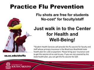 Practice Flu Prevention
Flu shots are free for students
No-cost* for faculty/staff
Just walk in to the Center
for Health and
Well-Being!
*Student Health Services will provide the flu vaccine for faculty and
staff whose primary insurance is the BlueCross BlueShield state
health plan for a $0 co-payment. Please bring your insurance card
to get the vaccine at no cost to you. If you are not covered by the
state health plan, you can get the flu vaccine for $20.sa.sc.edu/shs/flu
 