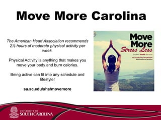 Move More Carolina
The American Heart Association recommends
2½ hours of moderate physical activity per
week.
Physical Activity is anything that makes you
move your body and burn calories.
Being active can fit into any schedule and
lifestyle!
sa.sc.edu/shs/movemore
 