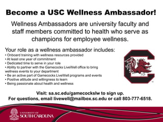 Become a USC Wellness Ambassador!
Wellness Ambassadors are university faculty and
staff members committed to health who serve as
champions for employee wellness.
Your role as a wellness ambassador includes:
• Onboard training with wellness resources provided
• At least one year of commitment
• Dedicated time to serve in your role
• Ability to partner with the Gamecocks LiveWell office to bring
wellness events to your department
• Be an active part of Gamecocks LiveWell programs and events
• Positive attitude and willingness to learn
• Being passionate about health and wellness
Visit: sa.sc.edu/gamecockslw to sign up.
For questions, email livewell@mailbox.sc.edu or call 803-777-6518.
 