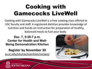 Cooking with
Gamecocks LiveWell
Cooking with Gamecocks LiveWell is a free cooking class offered to
USC faculty and staff. A registered dietitian provides knowledge of
nutrition and hands-on instruction for preparation of healthy,
balanced meals to fuel your body.
Dec. 7, 5:30-7 p.m.
Center for Health and Well-
Being Demonstration Kitchen
Register by November 30
sa.sc.edu/shs/cw/nutrition/recipes/
 