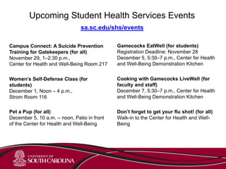 sa.sc.edu/shs/events
Cooking with Gamecocks LiveWell (for
faculty and staff)
December 7, 5:30–7 p.m., Center for Health
and Well-Being Demonstration Kitchen
Upcoming Student Health Services Events
Campus Connect: A Suicide Prevention
Training for Gatekeepers (for all)
November 29, 1–2:30 p.m.,
Center for Health and Well-Being Room 217
Gamecocks EatWell (for students)
Registration Deadline: November 28
December 5, 5:30–7 p.m., Center for Health
and Well-Being Demonstration Kitchen
Don’t forget to get your flu shot! (for all)
Walk-in to the Center for Health and Well-
Being
Women’s Self-Defense Class (for
students)
December 1, Noon – 4 p.m.,
Strom Room 116
Pet a Pup (for all)
December 5, 10 a.m. – noon, Patio in front
of the Center for Health and Well-Being
 