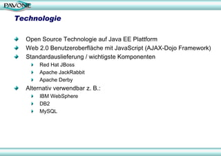 Technologie

  Open Source Technologie auf Java EE Plattform
  Web 2.0 Benutzeroberfläche mit JavaScript (AJAX-Dojo Framework)
  Standardauslieferung / wichtigste Komponenten
       Red Hat JBoss
       Apache JackRabbit
       Apache Derby
  Alternativ verwendbar z. B.:
       IBM WebSphere
       DB2
       MySQL
 