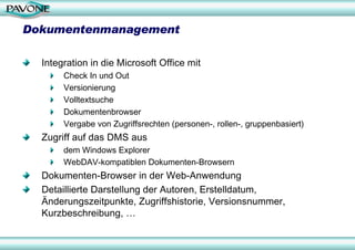 Dokumentenmanagement

  Integration in die Microsoft Office mit
       Check In und Out
       Versionierung
       Volltextsuche
       Dokumentenbrowser
       Vergabe von Zugriffsrechten (personen-, rollen-, gruppenbasiert)
  Zugriff auf das DMS aus
       dem Windows Explorer
       WebDAV-kompatiblen Dokumenten-Browsern
  Dokumenten-Browser in der Web-Anwendung
  Detaillierte Darstellung der Autoren, Erstelldatum,
  Änderungszeitpunkte, Zugriffshistorie, Versionsnummer,
  Kurzbeschreibung, …
 