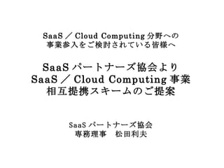 SaaS ／ Cloud Computing 分野への 事業参入をご検討されている皆様へ SaaS パートナーズ協会より SaaS ／ Cloud Computing 事業 相互提携スキームのご提案 SaaS パートナーズ協会 専務理事　松田利夫 