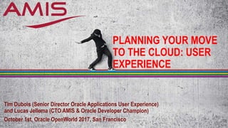 PLANNING YOUR MOVE
TO THE CLOUD: USER
EXPERIENCE
Tim Dubois (Senior Director Oracle Applications User Experience)
and Lucas Jellema (CTO AMIS & Oracle Developer Champion)
October 1st, Oracle OpenWorld 2017, San Francisco
 