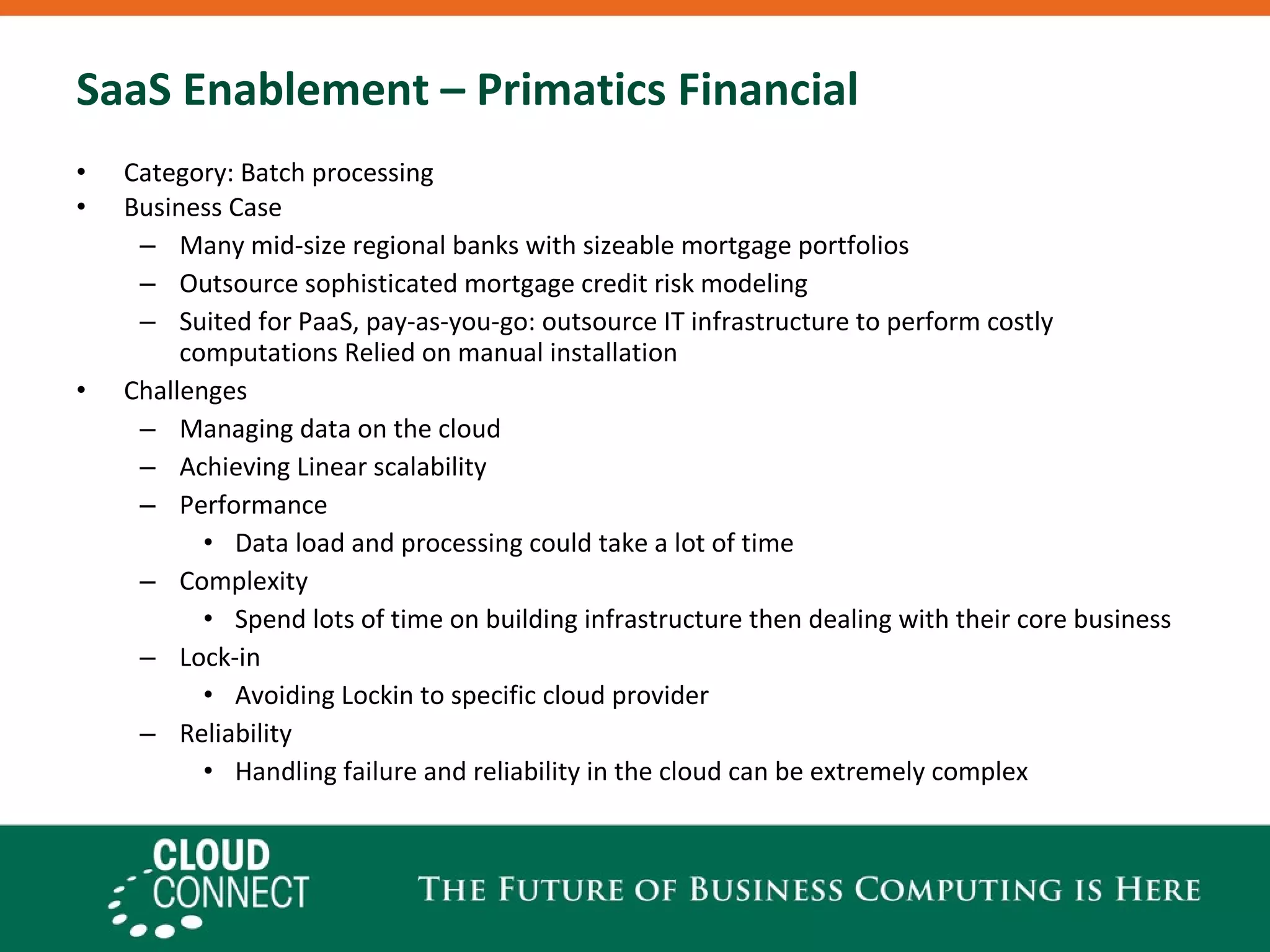 SaaS Enablement – Primatics Financial Category: Batch processing Business Case Many mid-size regional banks with sizeable mortgage portfolios Outsource sophisticated mortgage credit risk modeling Suited for PaaS, pay-as-you-go: outsource IT infrastructure to perform costly computations Relied on manual installation Challenges Managing data on the cloud Achieving Linear scalability Performance Data load and processing could take a lot of time Complexity  Spend lots of time on building infrastructure then dealing with their core business Lock-in Avoiding Lockin to specific cloud provider Reliability Handling failure and reliability in the cloud can be extremely complex 