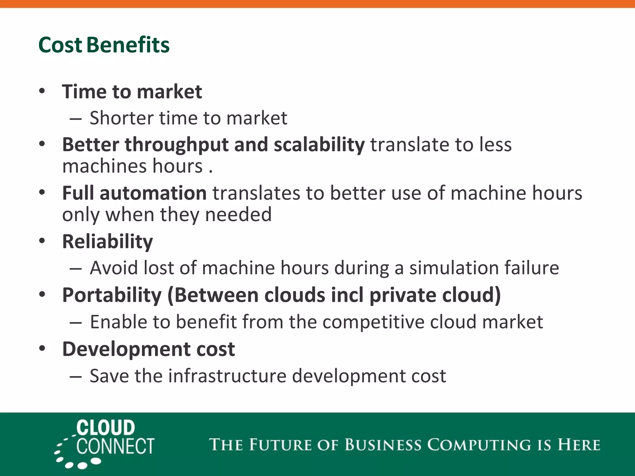 Cost   Benefits Time to market Shorter time to market Better throughput   and scalability  translate to less machines hours . Full automation  translates to better use of machine hours only when they needed Reliability   Avoid lost of machine hours during a simulation failure Portability (Between clouds incl private cloud) Enable to benefit from the competitive cloud market Development cost Save the infrastructure development cost 