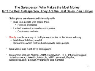 The Salesperson Who Makes the Most Money
Isn’t the Best Salesperson, They Are the Best Sales Plan Lawyer

  •   Sales plans are developed internally with
       – Bias from people who create them
           • Finance and Sales
       – Limited information on other companies
           • Outside consultants

  •   Xactly is able to analyze multiple companies in the same industry
       – Multi-tenant delivery model
       – Determines which metrics best motivate sales people

  •   Can Model and Test-drive sales plans

  •   Customers include Akamai, ARM, Cablevision, DHL, Intuitive Surgical,
      John Hancock, LinkedIn, Motorola, NBC Universal, PayPal,
      Salesforce.com, Stryker, Walgreens and Yamaha

                                                                             11
 
