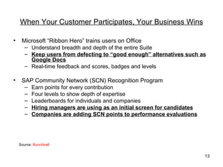 When Your Customer Participates, Your Business Wins

•    Microsoft “Ribbon Hero” trains users on Office
       – Understand breadth and depth of the entire Suite
       – Keep users from defecting to “good enough” alternatives such as
         Google Docs
       – Real-time feedback and scores, badges and levels

•    SAP Community Network (SCN) Recognition Program
       –   Earn points for every contribution
       –   Four levels to show depth of expertise
       –   Leaderboards for individuals and companies
       –   Hiring managers are using as an initial screen for candidates
       –   Companies are adding SCN points to performance evaluations




    Source: Bunchball


                                                                           13
 