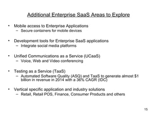 Additional Enterprise SaaS Areas to Explore

•   Mobile access to Enterprise Applications
     – Secure containers for mobile devices

•   Development tools for Enterprise SaaS applications
     – Integrate social media platforms

•   Unified Communications as a Service (UCaaS)
     – Voice, Web and Video conferencing

•   Testing as a Service (TaaS)
     – Automated Software Quality (ASQ) and TaaS to generate almost $1
       billion in revenue in 2014 with a 36% CAGR (IDC)

•   Vertical specific application and industry solutions
     – Retail, Retail POS, Finance, Consumer Products and others


                                                                         15
 