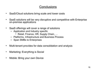 Conclusions
•   SaaS/Cloud solutions bring scale and lower costs

•   SaaS solutions will be very disruptive and competitive with Enterprise
    on-premise applications

•   SaaS offerings will cover a range of solutions
     – Application and Industry specific
        • Retail, Finance, HR, Supply Chain, …
     – Platforms, Infrastructure and Business Process
     – Span SMBs to Enterprises

•   Multi-tenant provides for data consolidation and analysis

•   Marketing: Everything is Social

•   Mobile: Bring your own Device


                                                                             16
 