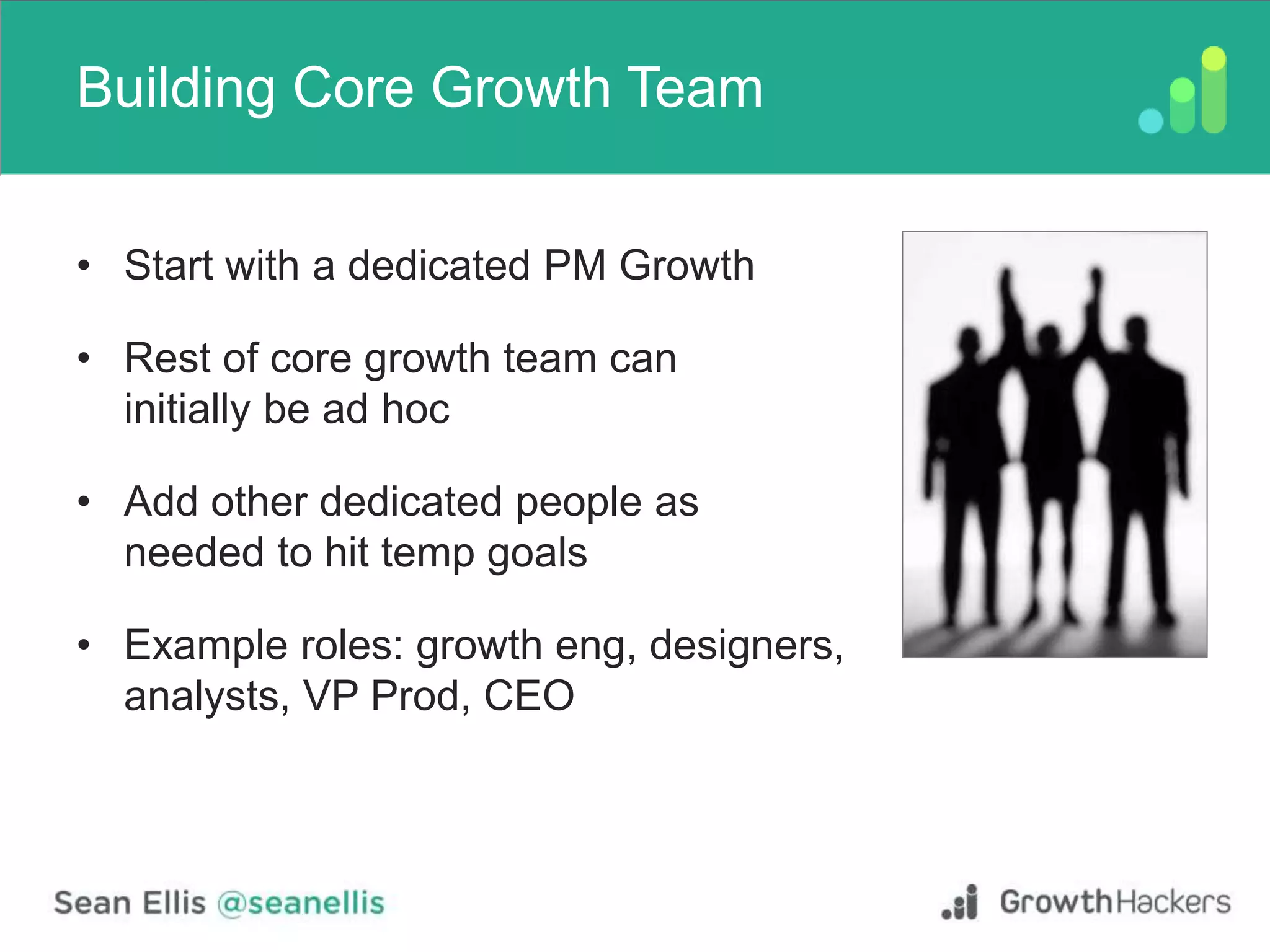 Building Core Growth Team
• Start with a dedicated PM Growth
• Rest of core growth team can
initially be ad hoc
• Add other dedicated people as
needed to hit temp goals
• Example roles: growth eng, designers,
analysts, VP Prod, CEO
 
