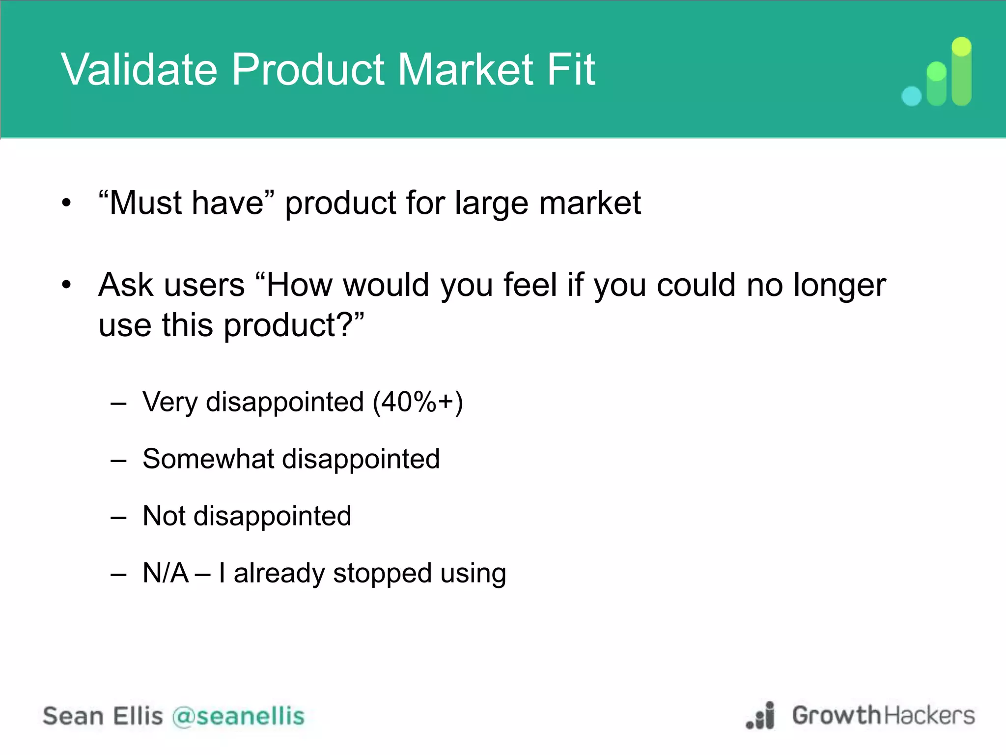 Validate Product Market Fit
• “Must have” product for large market
• Ask users “How would you feel if you could no longer
use this product?”
– Very disappointed (40%+)
– Somewhat disappointed
– Not disappointed
– N/A – I already stopped using
 