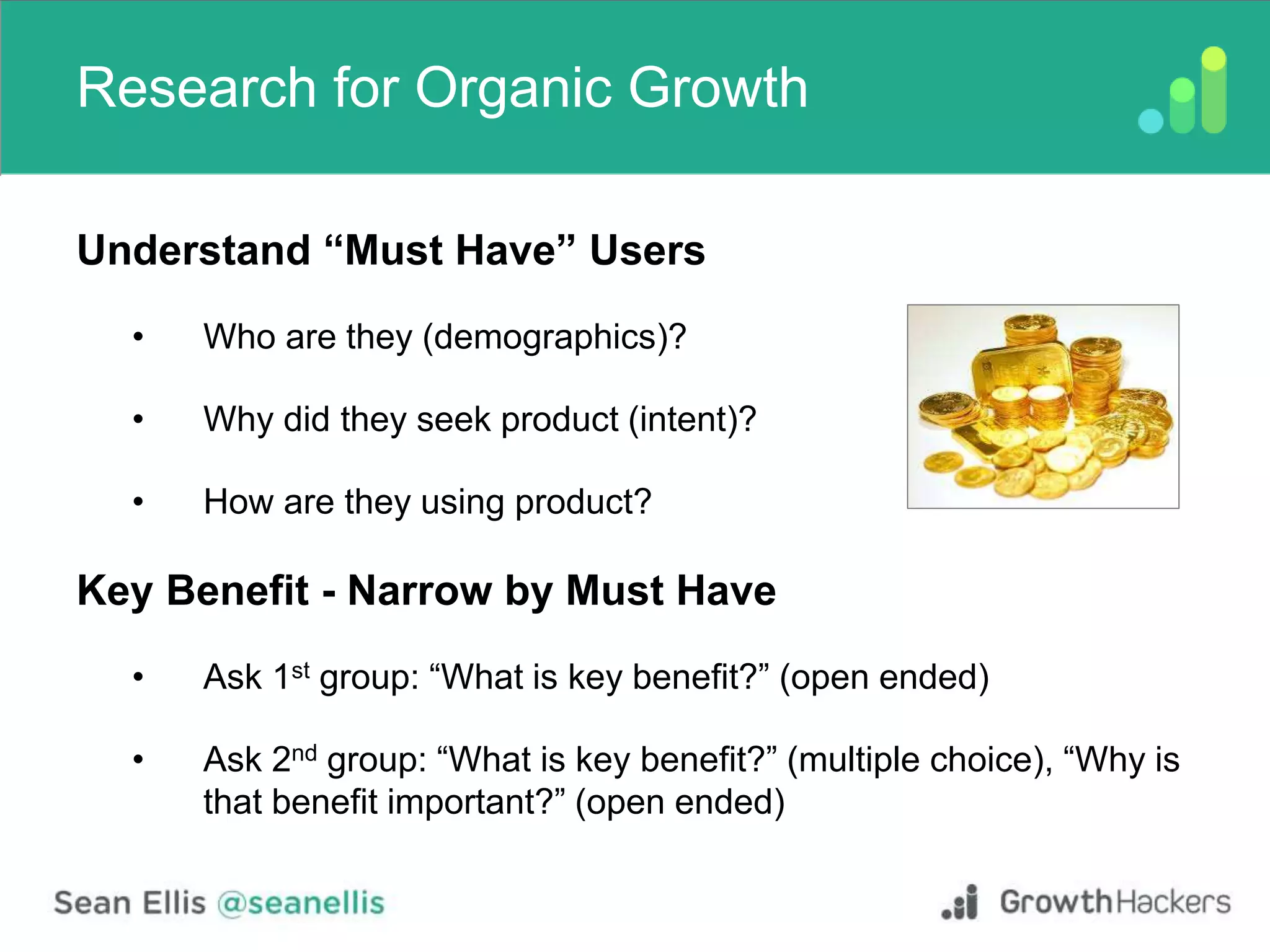 Research for Organic Growth
Understand “Must Have” Users
• Who are they (demographics)?
• Why did they seek product (intent)?
• How are they using product?
Key Benefit - Narrow by Must Have
• Ask 1st group: “What is key benefit?” (open ended)
• Ask 2nd group: “What is key benefit?” (multiple choice), “Why is
that benefit important?” (open ended)
 
