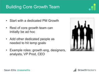 Building Core Growth Team
• Start with a dedicated PM Growth
• Rest of core growth team can
initially be ad hoc
• Add other dedicated people as
needed to hit temp goals
• Example roles: growth eng, designers,
analysts, VP Prod, CEO
 