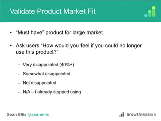 Validate Product Market Fit
• “Must have” product for large market
• Ask users “How would you feel if you could no longer
use this product?”
– Very disappointed (40%+)
– Somewhat disappointed
– Not disappointed
– N/A – I already stopped using
 
