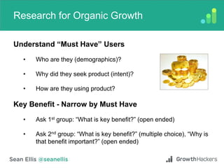 Research for Organic Growth
Understand “Must Have” Users
• Who are they (demographics)?
• Why did they seek product (intent)?
• How are they using product?
Key Benefit - Narrow by Must Have
• Ask 1st group: “What is key benefit?” (open ended)
• Ask 2nd group: “What is key benefit?” (multiple choice), “Why is
that benefit important?” (open ended)
 