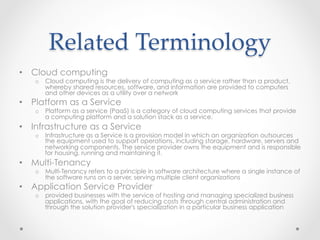 Related  Terminology	
•  Cloud computing
o  Cloud computing is the delivery of computing as a service rather than a product,
whereby shared resources, software, and information are provided to computers
and other devices as a utility over a network
•  Platform as a Service
o  Platform as a service (PaaS) is a category of cloud computing services that provide
a computing platform and a solution stack as a service.
•  Infrastructure as a Service
o  Infrastructure as a Service is a provision model in which an organization outsources
the equipment used to support operations, including storage, hardware, servers and
networking components. The service provider owns the equipment and is responsible
for housing, running and maintaining it.
•  Multi-Tenancy
o  Multi-Tenancy refers to a principle in software architecture where a single instance of
the software runs on a server, serving multiple client organizations
•  Application Service Provider
o  provided businesses with the service of hosting and managing specialized business
applications, with the goal of reducing costs through central administration and
through the solution provider's specialization in a particular business application
 