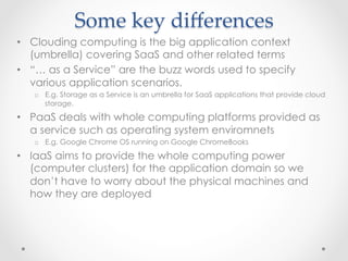 Some  key  diﬀerences	
•  Clouding computing is the big application context
(umbrella) covering SaaS and other related terms
•  “… as a Service” are the buzz words used to specify
various application scenarios.
o  E.g. Storage as a Service is an umbrella for SaaS applications that provide cloud
storage.
•  PaaS deals with whole computing platforms provided as
a service such as operating system enviromnets
o  E.g. Google Chrome OS running on Google ChromeBooks
•  IaaS aims to provide the whole computing power
(computer clusters) for the application domain so we
don’t have to worry about the physical machines and
how they are deployed
 