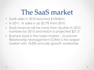 The  SaaS  market	
•  SaaS sales in 2010 reached $10billion
•  In 2011, its sales is up 20.7% from 2010
•  SaaS revenue will be more than double its 2010
numbers by 2015 and reach a projected $21.3
•  Business SaaS is the major market – Customer
Relationship Management (CRM) is the largest
market with 18.8% annually growth worldwide
 