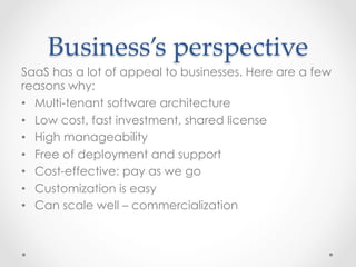 Business’s  perspective	
SaaS has a lot of appeal to businesses. Here are a few
reasons why:
•  Multi-tenant software architecture
•  Low cost, fast investment, shared license
•  High manageability
•  Free of deployment and support
•  Cost-effective: pay as we go
•  Customization is easy
•  Can scale well – commercialization
 