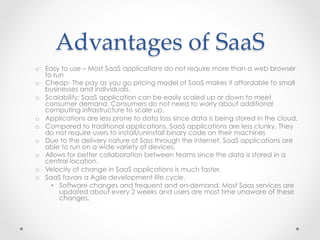 Advantages  of  SaaS	
o  Easy to use – Most SaaS applications do not require more than a web browser
to run
o  Cheap- The pay as you go pricing model of SaaS makes it affordable to small
businesses and individuals.
o  Scalability: SaaS application can be easily scaled up or down to meet
consumer demand. Consumers do not need to worry about additional
computing infrastructure to scale up.
o  Applications are less prone to data loss since data is being stored in the cloud.
o  Compared to traditional applications, SaaS applications are less clunky. They
do not require users to install/uninstall binary code on their machines
o  Due to the delivery nature of Sass through the internet, SaaS applications are
able to run on a wide variety of devices.
o  Allows for better collaboration between teams since the data is stored in a
central location.
o  Velocity of change in SaaS applications is much faster.
o  SaaS favors a Agile development life cycle.
•  Software changes and frequent and on-demand. Most Saas services are
updated about every 2 weeks and users are most time unaware of these
changes.
 