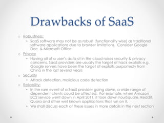 Drawbacks  of  SaaS	
o  Robustness:
•  SaaS software may not be as robust (functionality wise) as traditional
software applications due to browser limitations. Consider Google
Doc & Microsoft Office.
o  Privacy
•  Having all of a user’s data sit in the cloud raises security & privacy
concerns. SaaS providers are usually the target of hack exploits e.g.
Google servers have been the target of exploits purportedly from
China in the last several years
o  Security
•  Attack detection, malicious code detection
o  Reliability:
•  In the rare event of a SaaS provider going down, a wide range of
dependent clients could be affected. For example, when Amazon
EC2 service went down in April 2011, it took down FourSquare, Reddit,
Quora and other well known applications that run on it.
•  We shall discuss each of these issues in more details in the next section
 