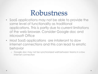 Robustness	
•  SaaS applications may not be able to provide the
same level of functionality as traditional
applications. This is partly due to current limitations
of the web browser. Consider Google doc and
Microsoft Office
•  Most SaaS applications are intolerant to slow
internet connections and this can lead to erratic
behavior
o  Google doc may not be synchronized well between teams in a low
internet connection
 