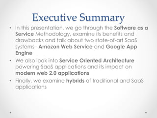 Executive  Summary	
•  In this presentation, we go through the Software as a
Service Methodology, examine its benefits and
drawbacks and talk about two state-of-art SaaS
systems– Amazon Web Service and Google App
Engine
•  We also look into Service Oriented Architecture
powering SaaS applications and its impact on
modern web 2.0 applications
•  Finally, we examine hybrids of traditional and SaaS
applications
 