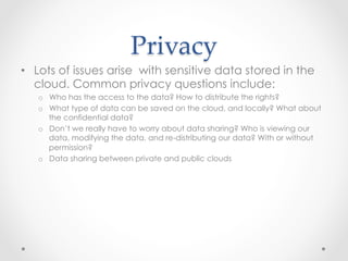 Privacy	
•  Lots of issues arise with sensitive data stored in the
cloud. Common privacy questions include:
o  Who has the access to the data? How to distribute the rights?
o  What type of data can be saved on the cloud, and locally? What about
the confidential data?
o  Don’t we really have to worry about data sharing? Who is viewing our
data, modifying the data, and re-distributing our data? With or without
permission?
o  Data sharing between private and public clouds
 