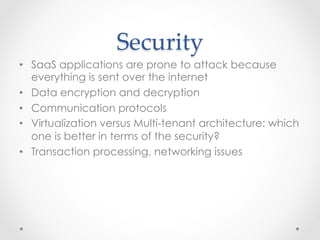Security	
•  SaaS applications are prone to attack because
everything is sent over the internet
•  Data encryption and decryption
•  Communication protocols
•  Virtualization versus Multi-tenant architecture: which
one is better in terms of the security?
•  Transaction processing, networking issues
 