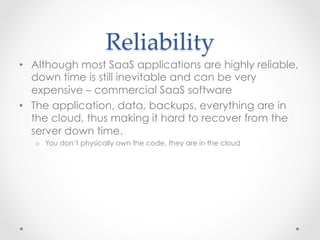 Reliability  	
•  Although most SaaS applications are highly reliable,
down time is still inevitable and can be very
expensive – commercial SaaS software
•  The application, data, backups, everything are in
the cloud, thus making it hard to recover from the
server down time.
o  You don’t physically own the code, they are in the cloud
 
