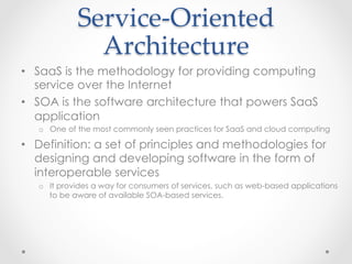Service-­‐‑Oriented  
Architecture	
•  SaaS is the methodology for providing computing
service over the Internet
•  SOA is the software architecture that powers SaaS
application
o  One of the most commonly seen practices for SaaS and cloud computing
•  Definition: a set of principles and methodologies for
designing and developing software in the form of
interoperable services
o  It provides a way for consumers of services, such as web-based applications
to be aware of available SOA-based services.
 