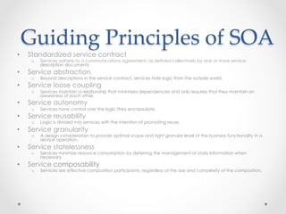 Guiding  Principles  of  SOA	
•  Standardized service contract
o  Services adhere to a communications agreement, as defined collectively by one or more service-
description documents
•  Service abstraction
o  Beyond descriptions in the service contract, services hide logic from the outside world.
•  Service loose coupling
o  Services maintain a relationship that minimizes dependencies and only requires that they maintain an
awareness of each other.
•  Service autonomy
o  Services have control over the logic they encapsulate.
•  Service reusability
o  Logic is divided into services with the intention of promoting reuse.
•  Service granularity
o  A design consideration to provide optimal scope and right granular level of the business functionality in a
service operation.
•  Service statelessness
o  Services minimize resource consumption by deferring the management of state information when
necessary
•  Service composability
o  Services are effective composition participants, regardless of the size and complexity of the composition.
 