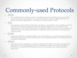 Commonly-­‐‑used  Protocols	
•  JSON
o  The JSON format is often used for serializing and transmitting structured data
over a network connection. It is used primarily to transmit data between a
server and web application, serving as an alternative to XML
•  XML
o  The design goals of XML emphasize simplicity, generality, and usability over the
Internet. It is a textual data format with strong support via Unicode for the
languages of the world. Although the design of XML focuses on documents, it is
widely used for the representation of arbitrary data structures, for example in
web services
•  SOAP
o  originally defined as Simple Object Access Protocol, is a protocol specification
for exchanging structured information in the implementation of Web Services in
computer networks
•  ATOM
o  The name Atom applies to a pair of related standards. The Atom Syndication
Format is an XML language used for web feeds, while the Atom Publishing
Protocol is a simple HTTP-based protocol for creating and updating web
resources
 