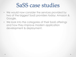 SaSS  case  studies	
•  We would now consider the services provided by
two of the biggest SaaS providers today: Amazon &
Google.
•  We look into the categories of their SaaS offerings
and how they improve modern application
development & deployment.
 
