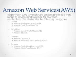 Amazon  Web  Services(AWS)	
•  Beginning in 2006, Amazon web services provides a wide
range of services and solutions for powering
applications. They fall under the following categories:
o  Storage
•  Amazon simple storage services(S3)
•  Amazon Elastic Book Store(EBS)
o  Networking
•  Amazon Virtual Private Cloud (VPC)
•  Amazon Route53
o  Database
•  Amazon Dynamo DB
•  Amazon Relational Database Service (RDS)
o  Compute
•  Amazon Elastic Cloud Compute (EC2)
•  Amazon Elastic Map Reduce (EMR)
 