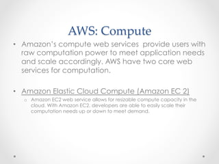 AWS:  Compute	
•  Amazon’s compute web services provide users with
raw computation power to meet application needs
and scale accordingly. AWS have two core web
services for computation.
•  Amazon Elastic Cloud Compute (Amazon EC 2)
o  Amazon EC2 web service allows for resizable compute capacity in the
cloud. With Amazon EC2, developers are able to easily scale their
computation needs up or down to meet demand.
 