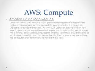 AWS:  Compute	
•  Amazon Elastic Map Reduce
Amazon Elastic Map Reduce (EMR) provides developers and researchers
with compute power for processing data intensive tasks. It is based on
Apache’s Hadoop framework. As with EC2, users can easily provision how
much compute resources they need to process data intensive tasks such as
web mining, data warehousing, log file analysis, scientific calculations and so
on. It allows users focus on the task at hand rather than worry about setting
up computational frameworks to handle these tasks.
 