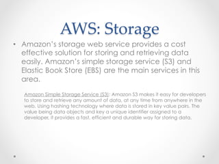 AWS:  Storage	
•  Amazon’s storage web service provides a cost
effective solution for storing and retrieving data
easily. Amazon’s simple storage service (S3) and
Elastic Book Store (EBS) are the main services in this
area.
Amazon Simple Storage Service (S3): Amazon S3 makes it easy for developers
to store and retrieve any amount of data, at any time from anywhere in the
web. Using hashing technology where data is stored in key value pairs. The
value being data objects and key a unique identifier assigned to a
developer, it provides a fast, efficient and durable way for storing data.
 