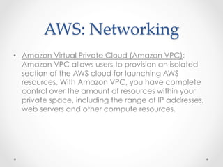 AWS:  Networking	
•  Amazon Virtual Private Cloud (Amazon VPC):
Amazon VPC allows users to provision an isolated
section of the AWS cloud for launching AWS
resources. With Amazon VPC, you have complete
control over the amount of resources within your
private space, including the range of IP addresses,
web servers and other compute resources.
 