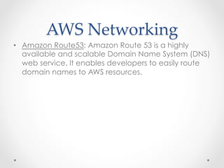 AWS  Networking	
•  Amazon Route53: Amazon Route 53 is a highly
available and scalable Domain Name System (DNS)
web service. It enables developers to easily route
domain names to AWS resources.
 