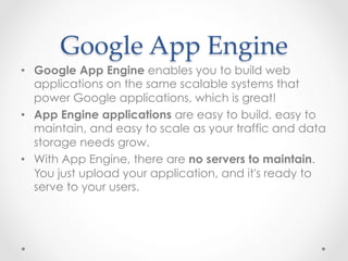 Google  App  Engine	
•  Google App Engine enables you to build web
applications on the same scalable systems that
power Google applications, which is great!
•  App Engine applications are easy to build, easy to
maintain, and easy to scale as your traffic and data
storage needs grow.
•  With App Engine, there are no servers to maintain.
You just upload your application, and it's ready to
serve to your users.
 