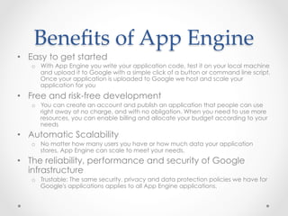 Beneﬁts  of  App  Engine	
•  Easy to get started
o  With App Engine you write your application code, test it on your local machine
and upload it to Google with a simple click of a button or command line script.
Once your application is uploaded to Google we host and scale your
application for you
•  Free and risk-free development
o  You can create an account and publish an application that people can use
right away at no charge, and with no obligation. When you need to use more
resources, you can enable billing and allocate your budget according to your
needs
•  Automatic Scalability
o  No matter how many users you have or how much data your application
stores, App Engine can scale to meet your needs.
•  The reliability, performance and security of Google
infrastructure
o  Trustable: The same security, privacy and data protection policies we have for
Google's applications applies to all App Engine applications.
 