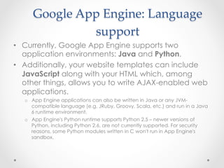 Google  App  Engine:  Language  
support	
•  Currently, Google App Engine supports two
application environments: Java and Python.
•  Additionally, your website templates can include
JavaScript along with your HTML which, among
other things, allows you to write AJAX-enabled web
applications.
o  App Engine applications can also be written in Java or any JVM-
compatible language (e.g. JRuby, Groovy, Scala, etc.) and run in a Java
6 runtime environment.
o  App Engine's Python runtime supports Python 2.5 – newer versions of
Python, including Python 2.6, are not currently supported. For security
reasons, some Python modules written in C won't run in App Engine's
sandbox.
 